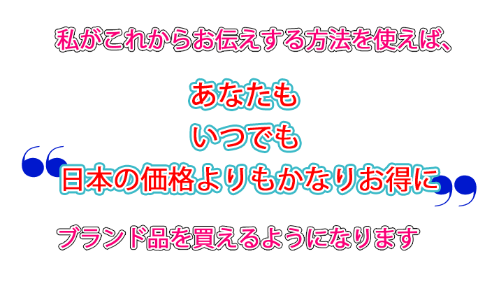 私がこれからお伝えする方法を使えば「誰もが」「いつでも」「日本の価格よりもかなりお得に」ブランド品を買えるようになります