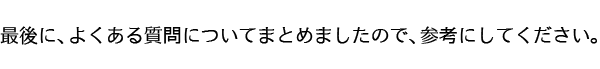 最後に、よくある質問についてまとめましたので、参考にしてください。